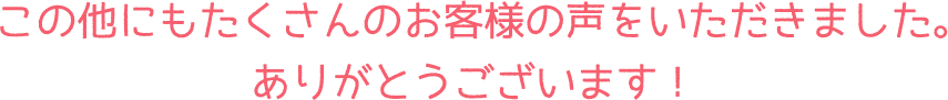 この他にもたくさんのお客様の声をいただきました。ありがとうございます！